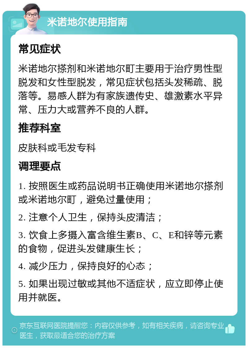 米诺地尔使用指南 常见症状 米诺地尔搽剂和米诺地尔町主要用于治疗男性型脱发和女性型脱发，常见症状包括头发稀疏、脱落等。易感人群为有家族遗传史、雄激素水平异常、压力大或营养不良的人群。 推荐科室 皮肤科或毛发专科 调理要点 1. 按照医生或药品说明书正确使用米诺地尔搽剂或米诺地尔町，避免过量使用； 2. 注意个人卫生，保持头皮清洁； 3. 饮食上多摄入富含维生素B、C、E和锌等元素的食物，促进头发健康生长； 4. 减少压力，保持良好的心态； 5. 如果出现过敏或其他不适症状，应立即停止使用并就医。