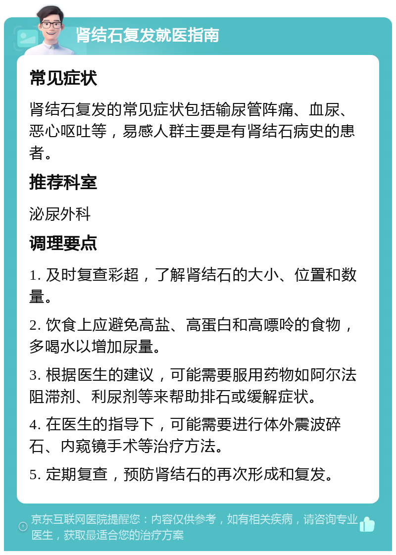 肾结石复发就医指南 常见症状 肾结石复发的常见症状包括输尿管阵痛、血尿、恶心呕吐等，易感人群主要是有肾结石病史的患者。 推荐科室 泌尿外科 调理要点 1. 及时复查彩超，了解肾结石的大小、位置和数量。 2. 饮食上应避免高盐、高蛋白和高嘌呤的食物，多喝水以增加尿量。 3. 根据医生的建议，可能需要服用药物如阿尔法阻滞剂、利尿剂等来帮助排石或缓解症状。 4. 在医生的指导下，可能需要进行体外震波碎石、内窥镜手术等治疗方法。 5. 定期复查，预防肾结石的再次形成和复发。