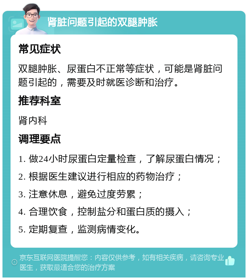 肾脏问题引起的双腿肿胀 常见症状 双腿肿胀、尿蛋白不正常等症状，可能是肾脏问题引起的，需要及时就医诊断和治疗。 推荐科室 肾内科 调理要点 1. 做24小时尿蛋白定量检查，了解尿蛋白情况； 2. 根据医生建议进行相应的药物治疗； 3. 注意休息，避免过度劳累； 4. 合理饮食，控制盐分和蛋白质的摄入； 5. 定期复查，监测病情变化。