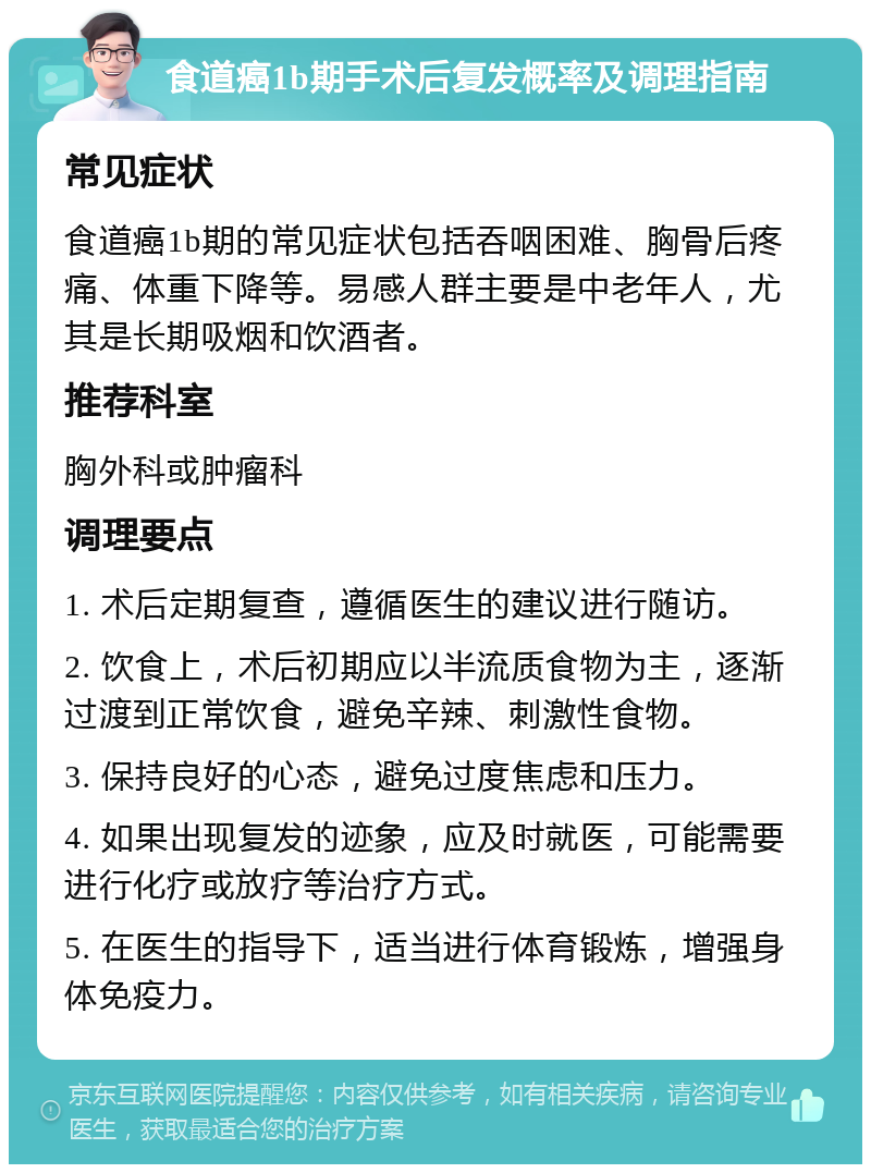 食道癌1b期手术后复发概率及调理指南 常见症状 食道癌1b期的常见症状包括吞咽困难、胸骨后疼痛、体重下降等。易感人群主要是中老年人，尤其是长期吸烟和饮酒者。 推荐科室 胸外科或肿瘤科 调理要点 1. 术后定期复查，遵循医生的建议进行随访。 2. 饮食上，术后初期应以半流质食物为主，逐渐过渡到正常饮食，避免辛辣、刺激性食物。 3. 保持良好的心态，避免过度焦虑和压力。 4. 如果出现复发的迹象，应及时就医，可能需要进行化疗或放疗等治疗方式。 5. 在医生的指导下，适当进行体育锻炼，增强身体免疫力。