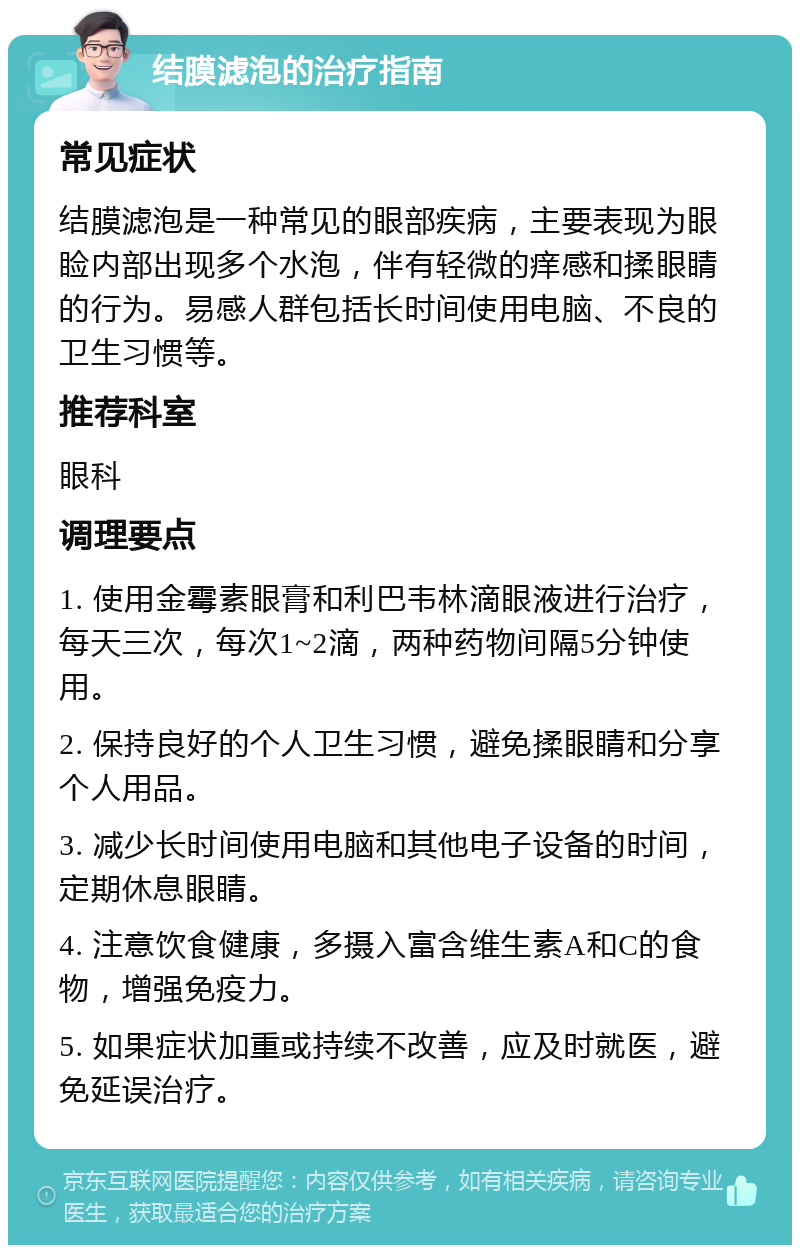 结膜滤泡的治疗指南 常见症状 结膜滤泡是一种常见的眼部疾病，主要表现为眼睑内部出现多个水泡，伴有轻微的痒感和揉眼睛的行为。易感人群包括长时间使用电脑、不良的卫生习惯等。 推荐科室 眼科 调理要点 1. 使用金霉素眼膏和利巴韦林滴眼液进行治疗，每天三次，每次1~2滴，两种药物间隔5分钟使用。 2. 保持良好的个人卫生习惯，避免揉眼睛和分享个人用品。 3. 减少长时间使用电脑和其他电子设备的时间，定期休息眼睛。 4. 注意饮食健康，多摄入富含维生素A和C的食物，增强免疫力。 5. 如果症状加重或持续不改善，应及时就医，避免延误治疗。