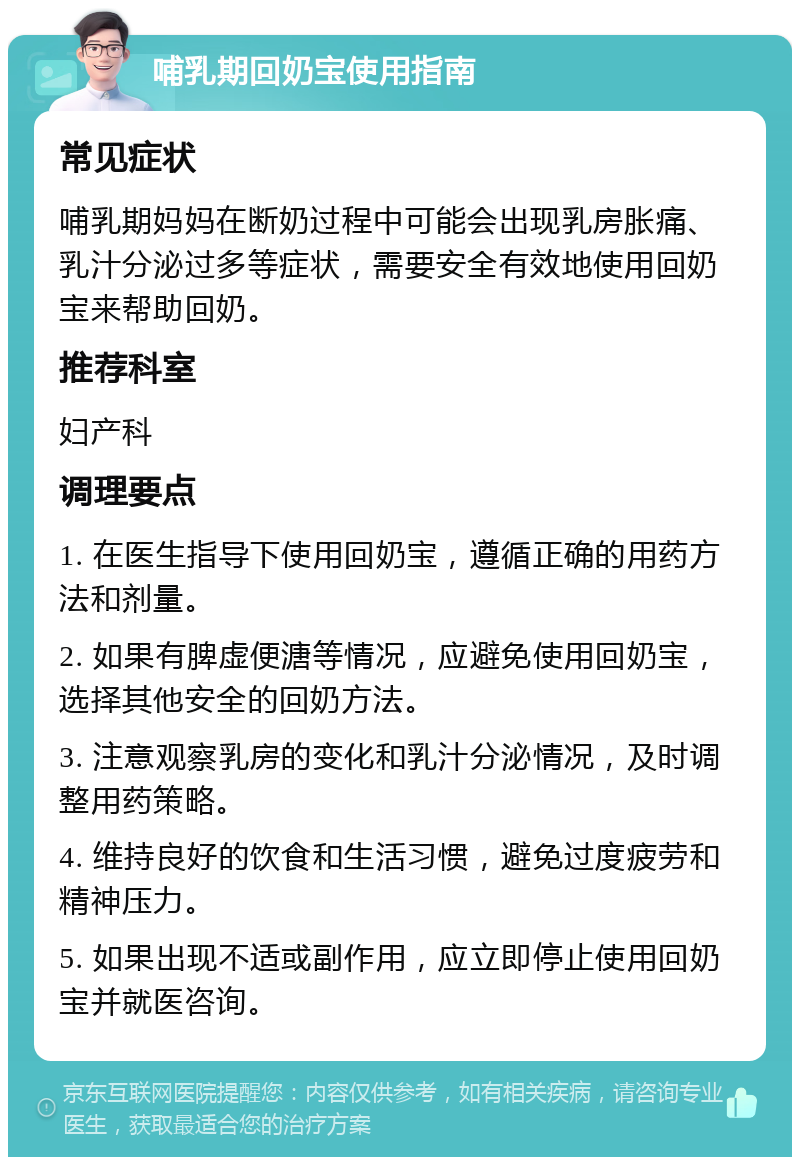 哺乳期回奶宝使用指南 常见症状 哺乳期妈妈在断奶过程中可能会出现乳房胀痛、乳汁分泌过多等症状，需要安全有效地使用回奶宝来帮助回奶。 推荐科室 妇产科 调理要点 1. 在医生指导下使用回奶宝，遵循正确的用药方法和剂量。 2. 如果有脾虚便溏等情况，应避免使用回奶宝，选择其他安全的回奶方法。 3. 注意观察乳房的变化和乳汁分泌情况，及时调整用药策略。 4. 维持良好的饮食和生活习惯，避免过度疲劳和精神压力。 5. 如果出现不适或副作用，应立即停止使用回奶宝并就医咨询。