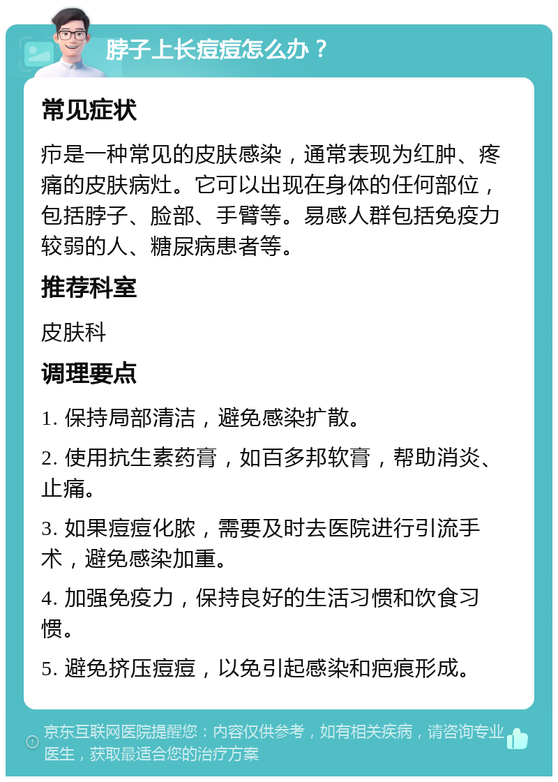 脖子上长痘痘怎么办？ 常见症状 疖是一种常见的皮肤感染，通常表现为红肿、疼痛的皮肤病灶。它可以出现在身体的任何部位，包括脖子、脸部、手臂等。易感人群包括免疫力较弱的人、糖尿病患者等。 推荐科室 皮肤科 调理要点 1. 保持局部清洁，避免感染扩散。 2. 使用抗生素药膏，如百多邦软膏，帮助消炎、止痛。 3. 如果痘痘化脓，需要及时去医院进行引流手术，避免感染加重。 4. 加强免疫力，保持良好的生活习惯和饮食习惯。 5. 避免挤压痘痘，以免引起感染和疤痕形成。