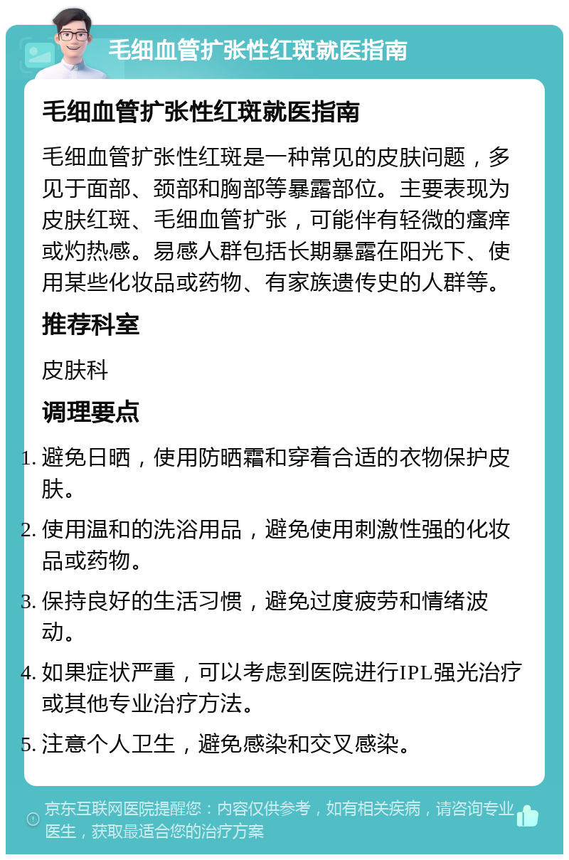 毛细血管扩张性红斑就医指南 毛细血管扩张性红斑就医指南 毛细血管扩张性红斑是一种常见的皮肤问题，多见于面部、颈部和胸部等暴露部位。主要表现为皮肤红斑、毛细血管扩张，可能伴有轻微的瘙痒或灼热感。易感人群包括长期暴露在阳光下、使用某些化妆品或药物、有家族遗传史的人群等。 推荐科室 皮肤科 调理要点 避免日晒，使用防晒霜和穿着合适的衣物保护皮肤。 使用温和的洗浴用品，避免使用刺激性强的化妆品或药物。 保持良好的生活习惯，避免过度疲劳和情绪波动。 如果症状严重，可以考虑到医院进行IPL强光治疗或其他专业治疗方法。 注意个人卫生，避免感染和交叉感染。