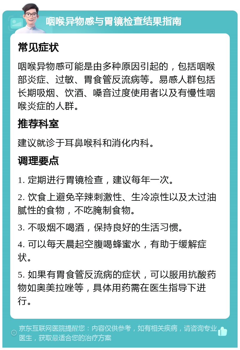 咽喉异物感与胃镜检查结果指南 常见症状 咽喉异物感可能是由多种原因引起的，包括咽喉部炎症、过敏、胃食管反流病等。易感人群包括长期吸烟、饮酒、嗓音过度使用者以及有慢性咽喉炎症的人群。 推荐科室 建议就诊于耳鼻喉科和消化内科。 调理要点 1. 定期进行胃镜检查，建议每年一次。 2. 饮食上避免辛辣刺激性、生冷凉性以及太过油腻性的食物，不吃腌制食物。 3. 不吸烟不喝酒，保持良好的生活习惯。 4. 可以每天晨起空腹喝蜂蜜水，有助于缓解症状。 5. 如果有胃食管反流病的症状，可以服用抗酸药物如奥美拉唑等，具体用药需在医生指导下进行。