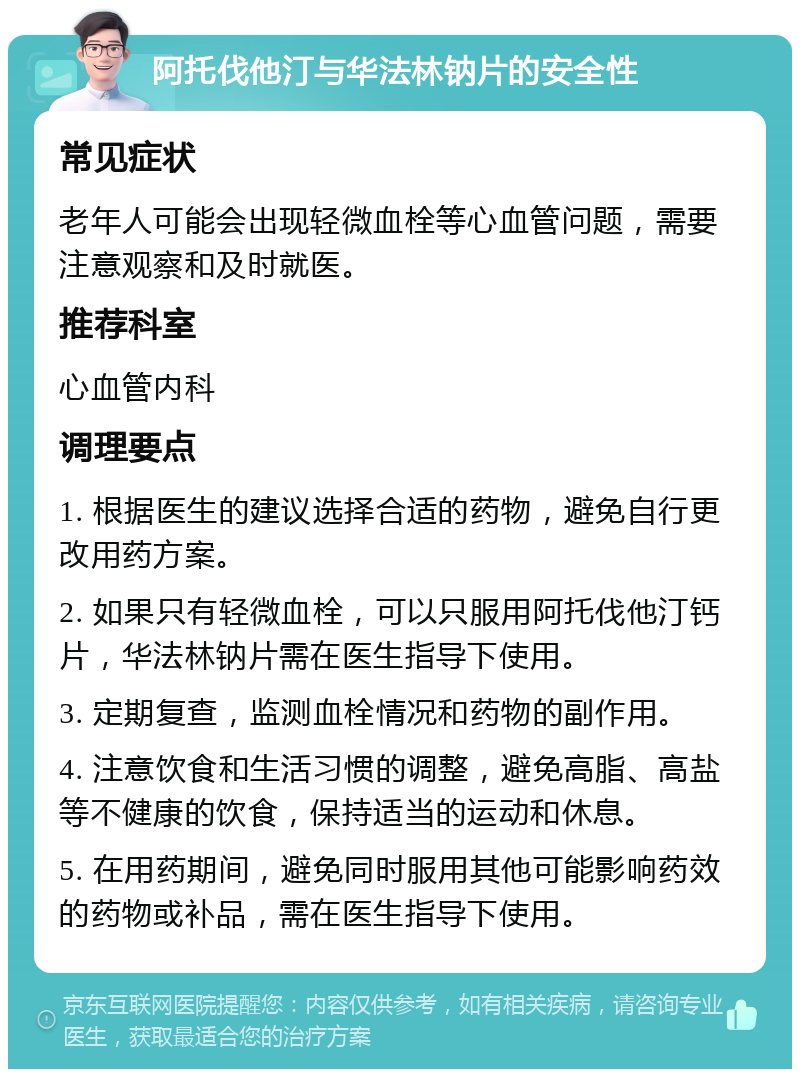 阿托伐他汀与华法林钠片的安全性 常见症状 老年人可能会出现轻微血栓等心血管问题，需要注意观察和及时就医。 推荐科室 心血管内科 调理要点 1. 根据医生的建议选择合适的药物，避免自行更改用药方案。 2. 如果只有轻微血栓，可以只服用阿托伐他汀钙片，华法林钠片需在医生指导下使用。 3. 定期复查，监测血栓情况和药物的副作用。 4. 注意饮食和生活习惯的调整，避免高脂、高盐等不健康的饮食，保持适当的运动和休息。 5. 在用药期间，避免同时服用其他可能影响药效的药物或补品，需在医生指导下使用。