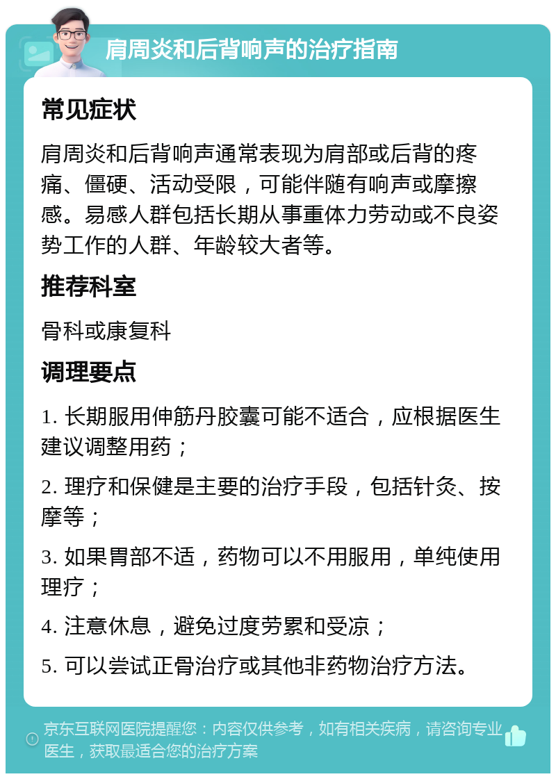 肩周炎和后背响声的治疗指南 常见症状 肩周炎和后背响声通常表现为肩部或后背的疼痛、僵硬、活动受限，可能伴随有响声或摩擦感。易感人群包括长期从事重体力劳动或不良姿势工作的人群、年龄较大者等。 推荐科室 骨科或康复科 调理要点 1. 长期服用伸筋丹胶囊可能不适合，应根据医生建议调整用药； 2. 理疗和保健是主要的治疗手段，包括针灸、按摩等； 3. 如果胃部不适，药物可以不用服用，单纯使用理疗； 4. 注意休息，避免过度劳累和受凉； 5. 可以尝试正骨治疗或其他非药物治疗方法。