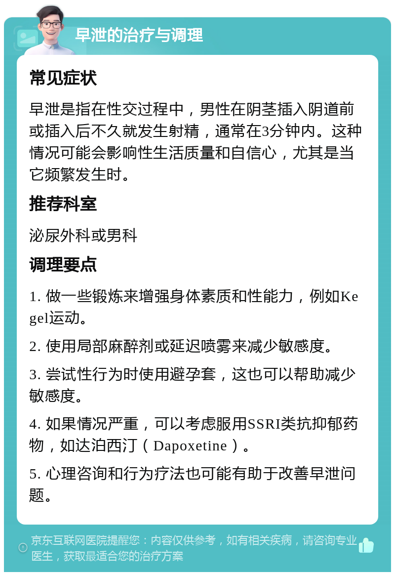 早泄的治疗与调理 常见症状 早泄是指在性交过程中，男性在阴茎插入阴道前或插入后不久就发生射精，通常在3分钟内。这种情况可能会影响性生活质量和自信心，尤其是当它频繁发生时。 推荐科室 泌尿外科或男科 调理要点 1. 做一些锻炼来增强身体素质和性能力，例如Kegel运动。 2. 使用局部麻醉剂或延迟喷雾来减少敏感度。 3. 尝试性行为时使用避孕套，这也可以帮助减少敏感度。 4. 如果情况严重，可以考虑服用SSRI类抗抑郁药物，如达泊西汀（Dapoxetine）。 5. 心理咨询和行为疗法也可能有助于改善早泄问题。