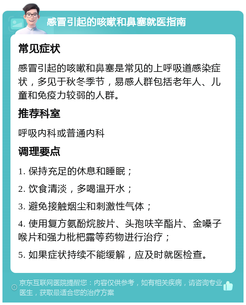 感冒引起的咳嗽和鼻塞就医指南 常见症状 感冒引起的咳嗽和鼻塞是常见的上呼吸道感染症状，多见于秋冬季节，易感人群包括老年人、儿童和免疫力较弱的人群。 推荐科室 呼吸内科或普通内科 调理要点 1. 保持充足的休息和睡眠； 2. 饮食清淡，多喝温开水； 3. 避免接触烟尘和刺激性气体； 4. 使用复方氨酚烷胺片、头孢呋辛酯片、金嗓子喉片和强力枇杷露等药物进行治疗； 5. 如果症状持续不能缓解，应及时就医检查。