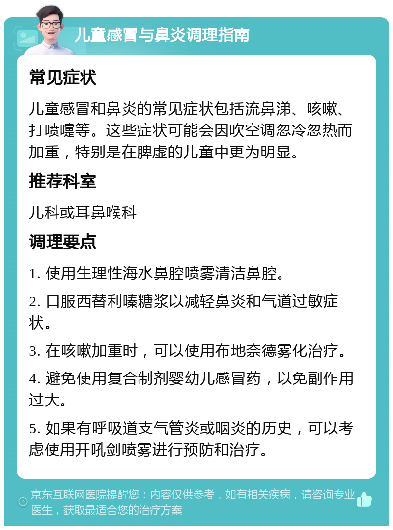 儿童感冒与鼻炎调理指南 常见症状 儿童感冒和鼻炎的常见症状包括流鼻涕、咳嗽、打喷嚏等。这些症状可能会因吹空调忽冷忽热而加重，特别是在脾虚的儿童中更为明显。 推荐科室 儿科或耳鼻喉科 调理要点 1. 使用生理性海水鼻腔喷雾清洁鼻腔。 2. 口服西替利嗪糖浆以减轻鼻炎和气道过敏症状。 3. 在咳嗽加重时，可以使用布地奈德雾化治疗。 4. 避免使用复合制剂婴幼儿感冒药，以免副作用过大。 5. 如果有呼吸道支气管炎或咽炎的历史，可以考虑使用开吼剑喷雾进行预防和治疗。