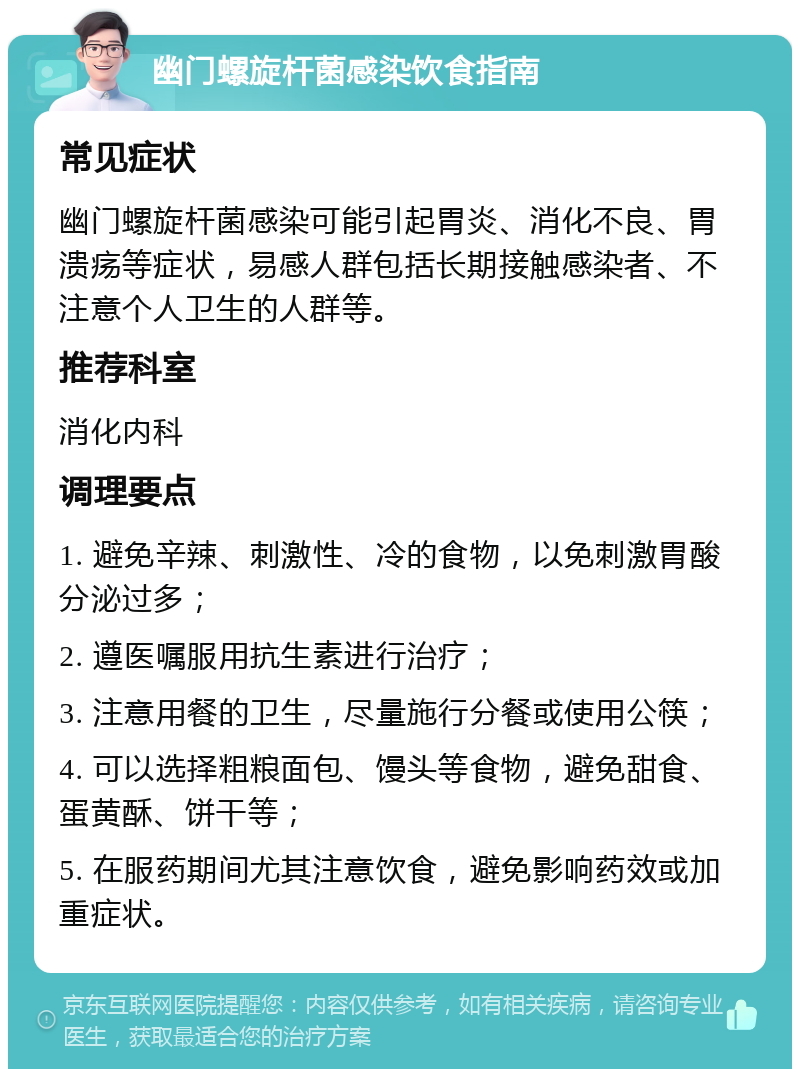 幽门螺旋杆菌感染饮食指南 常见症状 幽门螺旋杆菌感染可能引起胃炎、消化不良、胃溃疡等症状，易感人群包括长期接触感染者、不注意个人卫生的人群等。 推荐科室 消化内科 调理要点 1. 避免辛辣、刺激性、冷的食物，以免刺激胃酸分泌过多； 2. 遵医嘱服用抗生素进行治疗； 3. 注意用餐的卫生，尽量施行分餐或使用公筷； 4. 可以选择粗粮面包、馒头等食物，避免甜食、蛋黄酥、饼干等； 5. 在服药期间尤其注意饮食，避免影响药效或加重症状。