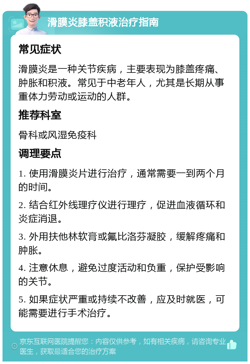 滑膜炎膝盖积液治疗指南 常见症状 滑膜炎是一种关节疾病，主要表现为膝盖疼痛、肿胀和积液。常见于中老年人，尤其是长期从事重体力劳动或运动的人群。 推荐科室 骨科或风湿免疫科 调理要点 1. 使用滑膜炎片进行治疗，通常需要一到两个月的时间。 2. 结合红外线理疗仪进行理疗，促进血液循环和炎症消退。 3. 外用扶他林软膏或氟比洛芬凝胶，缓解疼痛和肿胀。 4. 注意休息，避免过度活动和负重，保护受影响的关节。 5. 如果症状严重或持续不改善，应及时就医，可能需要进行手术治疗。