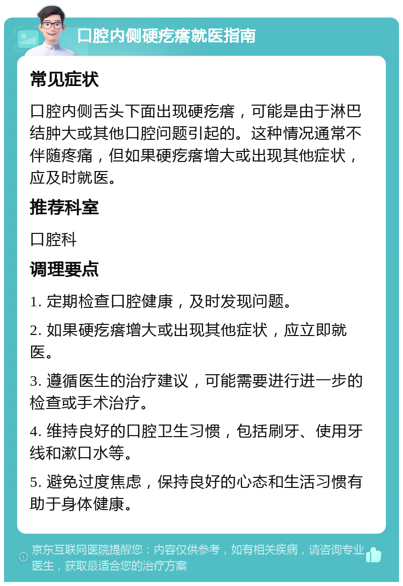 口腔内侧硬疙瘩就医指南 常见症状 口腔内侧舌头下面出现硬疙瘩，可能是由于淋巴结肿大或其他口腔问题引起的。这种情况通常不伴随疼痛，但如果硬疙瘩增大或出现其他症状，应及时就医。 推荐科室 口腔科 调理要点 1. 定期检查口腔健康，及时发现问题。 2. 如果硬疙瘩增大或出现其他症状，应立即就医。 3. 遵循医生的治疗建议，可能需要进行进一步的检查或手术治疗。 4. 维持良好的口腔卫生习惯，包括刷牙、使用牙线和漱口水等。 5. 避免过度焦虑，保持良好的心态和生活习惯有助于身体健康。