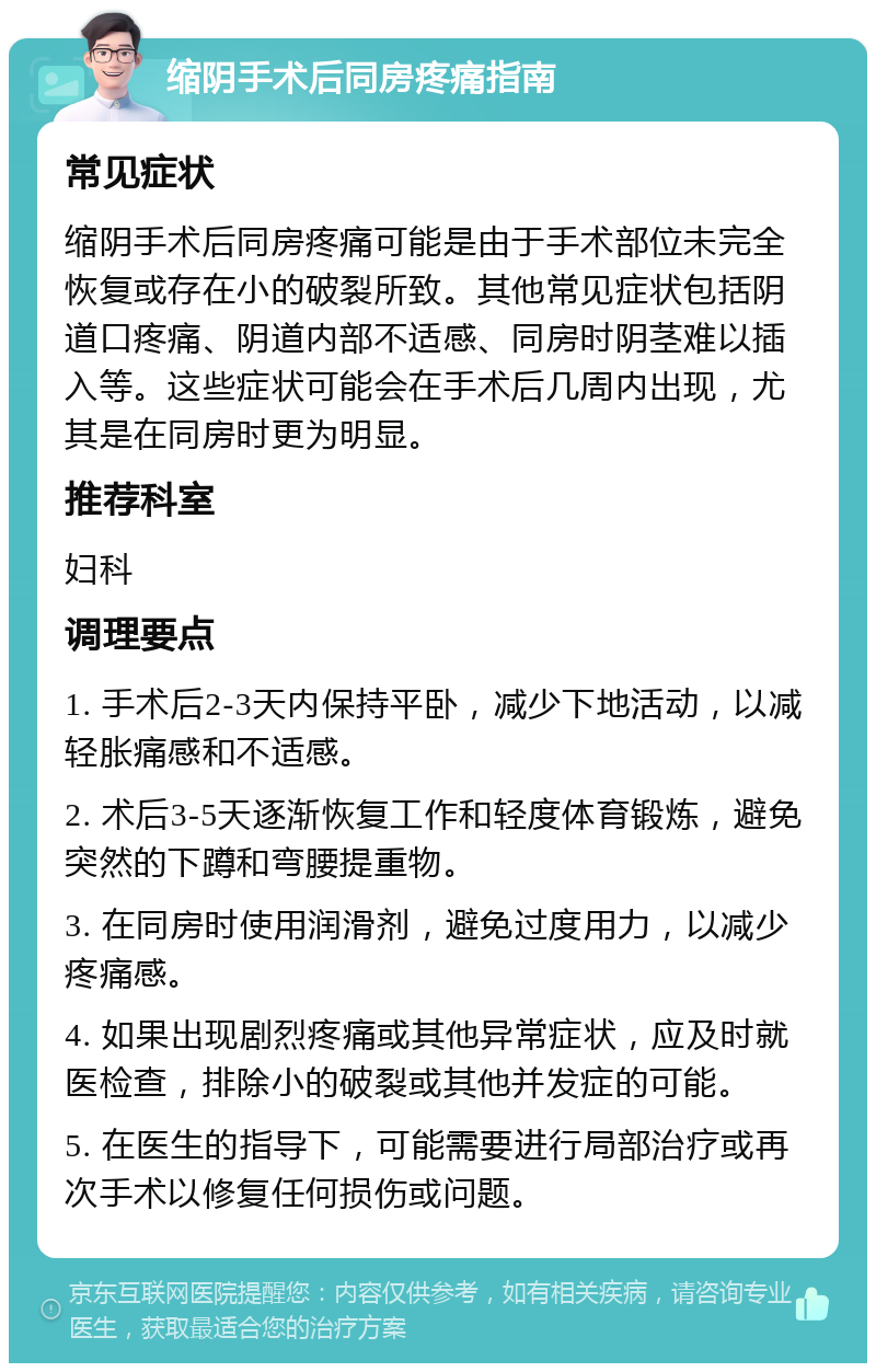 缩阴手术后同房疼痛指南 常见症状 缩阴手术后同房疼痛可能是由于手术部位未完全恢复或存在小的破裂所致。其他常见症状包括阴道口疼痛、阴道内部不适感、同房时阴茎难以插入等。这些症状可能会在手术后几周内出现，尤其是在同房时更为明显。 推荐科室 妇科 调理要点 1. 手术后2-3天内保持平卧，减少下地活动，以减轻胀痛感和不适感。 2. 术后3-5天逐渐恢复工作和轻度体育锻炼，避免突然的下蹲和弯腰提重物。 3. 在同房时使用润滑剂，避免过度用力，以减少疼痛感。 4. 如果出现剧烈疼痛或其他异常症状，应及时就医检查，排除小的破裂或其他并发症的可能。 5. 在医生的指导下，可能需要进行局部治疗或再次手术以修复任何损伤或问题。