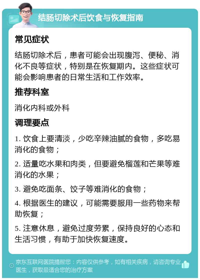 结肠切除术后饮食与恢复指南 常见症状 结肠切除术后，患者可能会出现腹泻、便秘、消化不良等症状，特别是在恢复期内。这些症状可能会影响患者的日常生活和工作效率。 推荐科室 消化内科或外科 调理要点 1. 饮食上要清淡，少吃辛辣油腻的食物，多吃易消化的食物； 2. 适量吃水果和肉类，但要避免榴莲和芒果等难消化的水果； 3. 避免吃面条、饺子等难消化的食物； 4. 根据医生的建议，可能需要服用一些药物来帮助恢复； 5. 注意休息，避免过度劳累，保持良好的心态和生活习惯，有助于加快恢复速度。