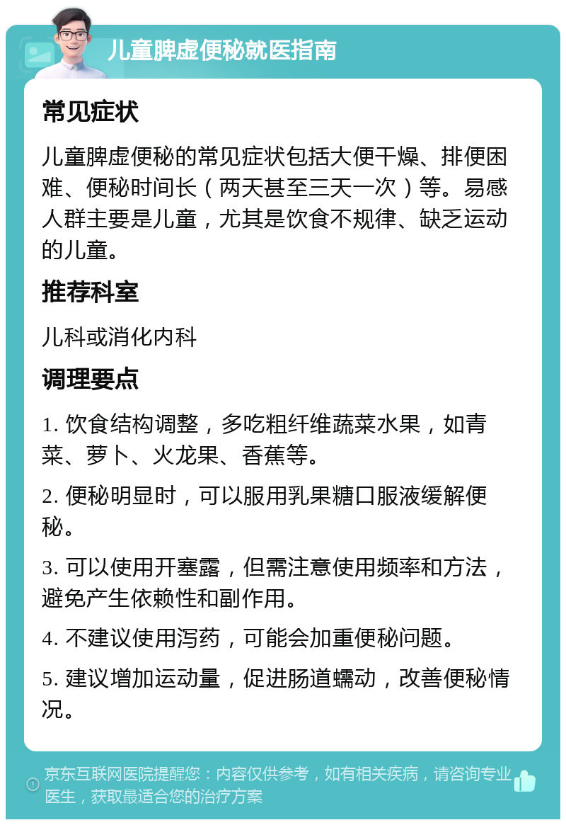 儿童脾虚便秘就医指南 常见症状 儿童脾虚便秘的常见症状包括大便干燥、排便困难、便秘时间长（两天甚至三天一次）等。易感人群主要是儿童，尤其是饮食不规律、缺乏运动的儿童。 推荐科室 儿科或消化内科 调理要点 1. 饮食结构调整，多吃粗纤维蔬菜水果，如青菜、萝卜、火龙果、香蕉等。 2. 便秘明显时，可以服用乳果糖口服液缓解便秘。 3. 可以使用开塞露，但需注意使用频率和方法，避免产生依赖性和副作用。 4. 不建议使用泻药，可能会加重便秘问题。 5. 建议增加运动量，促进肠道蠕动，改善便秘情况。