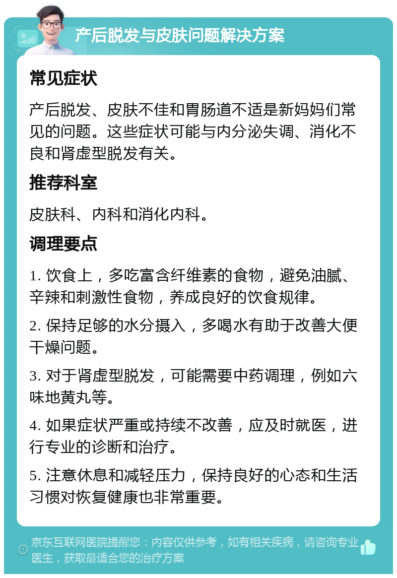 产后脱发与皮肤问题解决方案 常见症状 产后脱发、皮肤不佳和胃肠道不适是新妈妈们常见的问题。这些症状可能与内分泌失调、消化不良和肾虚型脱发有关。 推荐科室 皮肤科、内科和消化内科。 调理要点 1. 饮食上，多吃富含纤维素的食物，避免油腻、辛辣和刺激性食物，养成良好的饮食规律。 2. 保持足够的水分摄入，多喝水有助于改善大便干燥问题。 3. 对于肾虚型脱发，可能需要中药调理，例如六味地黄丸等。 4. 如果症状严重或持续不改善，应及时就医，进行专业的诊断和治疗。 5. 注意休息和减轻压力，保持良好的心态和生活习惯对恢复健康也非常重要。