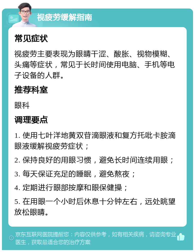 视疲劳缓解指南 常见症状 视疲劳主要表现为眼睛干涩、酸胀、视物模糊、头痛等症状，常见于长时间使用电脑、手机等电子设备的人群。 推荐科室 眼科 调理要点 1. 使用七叶洋地黄双苷滴眼液和复方托吡卡胺滴眼液缓解视疲劳症状； 2. 保持良好的用眼习惯，避免长时间连续用眼； 3. 每天保证充足的睡眠，避免熬夜； 4. 定期进行眼部按摩和眼保健操； 5. 在用眼一个小时后休息十分钟左右，远处眺望放松眼睛。