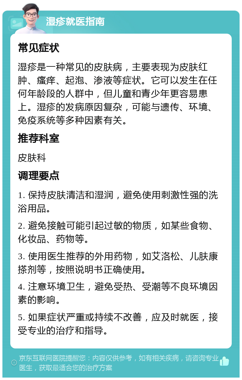 湿疹就医指南 常见症状 湿疹是一种常见的皮肤病，主要表现为皮肤红肿、瘙痒、起泡、渗液等症状。它可以发生在任何年龄段的人群中，但儿童和青少年更容易患上。湿疹的发病原因复杂，可能与遗传、环境、免疫系统等多种因素有关。 推荐科室 皮肤科 调理要点 1. 保持皮肤清洁和湿润，避免使用刺激性强的洗浴用品。 2. 避免接触可能引起过敏的物质，如某些食物、化妆品、药物等。 3. 使用医生推荐的外用药物，如艾洛松、儿肤康搽剂等，按照说明书正确使用。 4. 注意环境卫生，避免受热、受潮等不良环境因素的影响。 5. 如果症状严重或持续不改善，应及时就医，接受专业的治疗和指导。