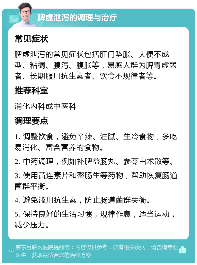 脾虚泄泻的调理与治疗 常见症状 脾虚泄泻的常见症状包括肛门坠胀、大便不成型、粘稠、腹泻、腹胀等，易感人群为脾胃虚弱者、长期服用抗生素者、饮食不规律者等。 推荐科室 消化内科或中医科 调理要点 1. 调整饮食，避免辛辣、油腻、生冷食物，多吃易消化、富含营养的食物。 2. 中药调理，例如补脾益肠丸、参苓白术散等。 3. 使用黄连素片和整肠生等药物，帮助恢复肠道菌群平衡。 4. 避免滥用抗生素，防止肠道菌群失衡。 5. 保持良好的生活习惯，规律作息，适当运动，减少压力。