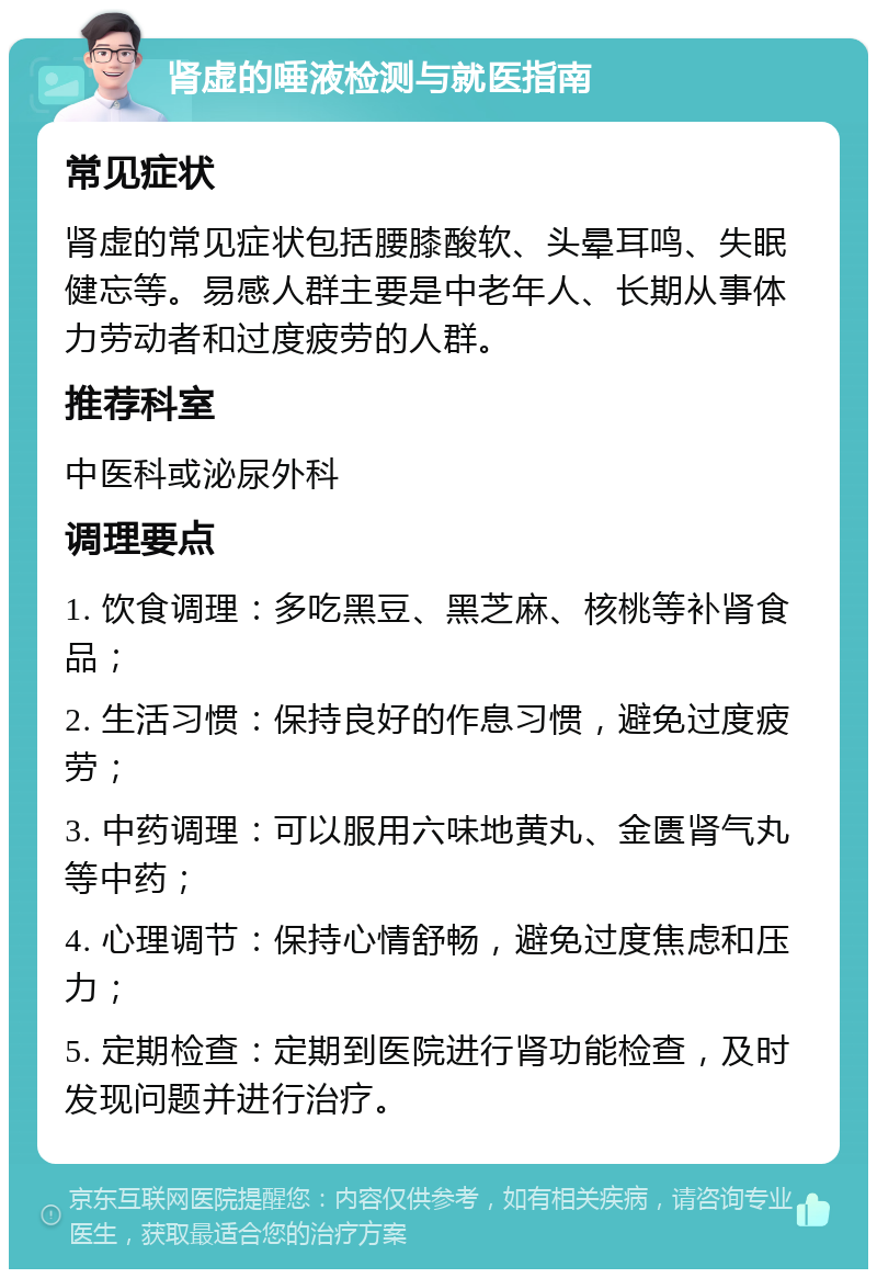 肾虚的唾液检测与就医指南 常见症状 肾虚的常见症状包括腰膝酸软、头晕耳鸣、失眠健忘等。易感人群主要是中老年人、长期从事体力劳动者和过度疲劳的人群。 推荐科室 中医科或泌尿外科 调理要点 1. 饮食调理：多吃黑豆、黑芝麻、核桃等补肾食品； 2. 生活习惯：保持良好的作息习惯，避免过度疲劳； 3. 中药调理：可以服用六味地黄丸、金匮肾气丸等中药； 4. 心理调节：保持心情舒畅，避免过度焦虑和压力； 5. 定期检查：定期到医院进行肾功能检查，及时发现问题并进行治疗。