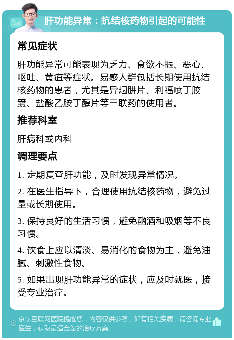 肝功能异常：抗结核药物引起的可能性 常见症状 肝功能异常可能表现为乏力、食欲不振、恶心、呕吐、黄疸等症状。易感人群包括长期使用抗结核药物的患者，尤其是异烟肼片、利福喷丁胶囊、盐酸乙胺丁醇片等三联药的使用者。 推荐科室 肝病科或内科 调理要点 1. 定期复查肝功能，及时发现异常情况。 2. 在医生指导下，合理使用抗结核药物，避免过量或长期使用。 3. 保持良好的生活习惯，避免酗酒和吸烟等不良习惯。 4. 饮食上应以清淡、易消化的食物为主，避免油腻、刺激性食物。 5. 如果出现肝功能异常的症状，应及时就医，接受专业治疗。