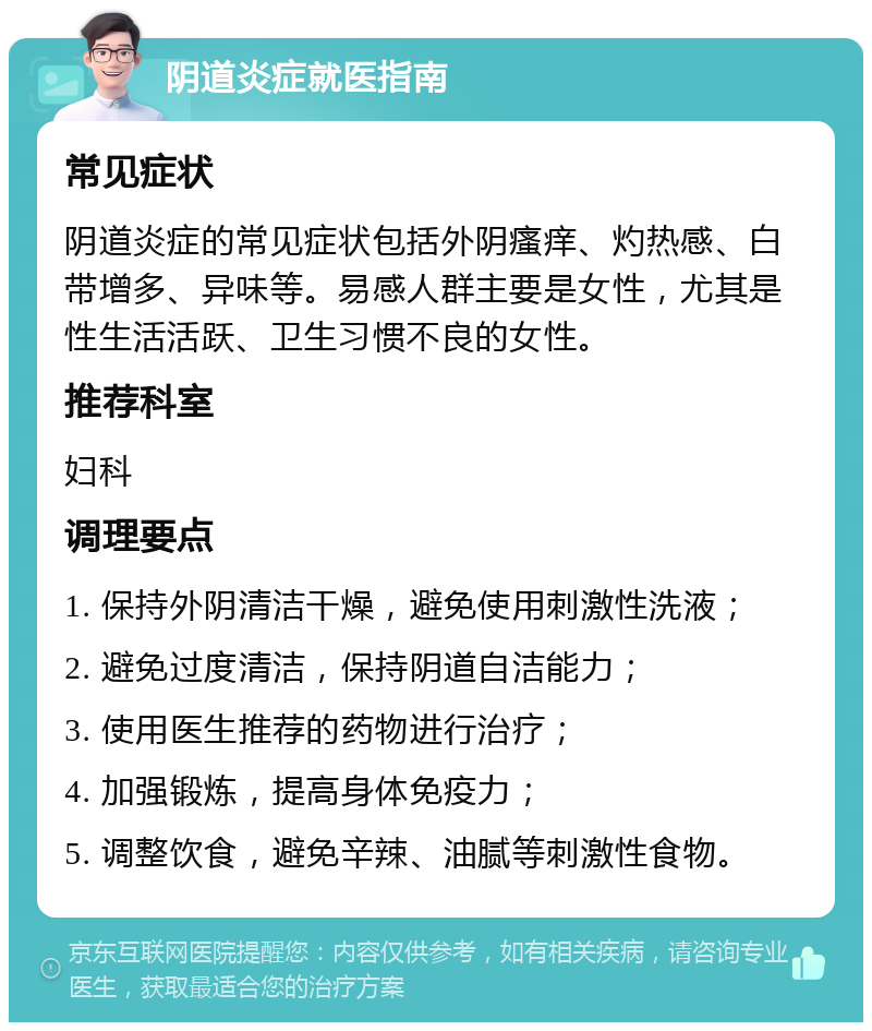 阴道炎症就医指南 常见症状 阴道炎症的常见症状包括外阴瘙痒、灼热感、白带增多、异味等。易感人群主要是女性，尤其是性生活活跃、卫生习惯不良的女性。 推荐科室 妇科 调理要点 1. 保持外阴清洁干燥，避免使用刺激性洗液； 2. 避免过度清洁，保持阴道自洁能力； 3. 使用医生推荐的药物进行治疗； 4. 加强锻炼，提高身体免疫力； 5. 调整饮食，避免辛辣、油腻等刺激性食物。