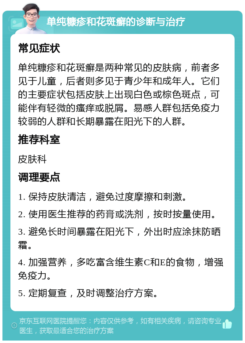 单纯糠疹和花斑癣的诊断与治疗 常见症状 单纯糠疹和花斑癣是两种常见的皮肤病，前者多见于儿童，后者则多见于青少年和成年人。它们的主要症状包括皮肤上出现白色或棕色斑点，可能伴有轻微的瘙痒或脱屑。易感人群包括免疫力较弱的人群和长期暴露在阳光下的人群。 推荐科室 皮肤科 调理要点 1. 保持皮肤清洁，避免过度摩擦和刺激。 2. 使用医生推荐的药膏或洗剂，按时按量使用。 3. 避免长时间暴露在阳光下，外出时应涂抹防晒霜。 4. 加强营养，多吃富含维生素C和E的食物，增强免疫力。 5. 定期复查，及时调整治疗方案。