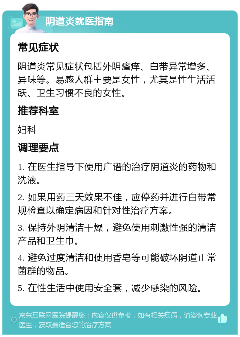 阴道炎就医指南 常见症状 阴道炎常见症状包括外阴瘙痒、白带异常增多、异味等。易感人群主要是女性，尤其是性生活活跃、卫生习惯不良的女性。 推荐科室 妇科 调理要点 1. 在医生指导下使用广谱的治疗阴道炎的药物和洗液。 2. 如果用药三天效果不佳，应停药并进行白带常规检查以确定病因和针对性治疗方案。 3. 保持外阴清洁干燥，避免使用刺激性强的清洁产品和卫生巾。 4. 避免过度清洁和使用香皂等可能破坏阴道正常菌群的物品。 5. 在性生活中使用安全套，减少感染的风险。