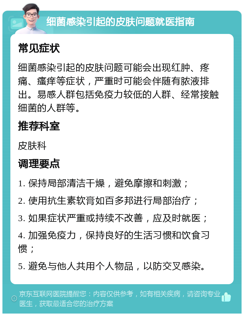 细菌感染引起的皮肤问题就医指南 常见症状 细菌感染引起的皮肤问题可能会出现红肿、疼痛、瘙痒等症状，严重时可能会伴随有脓液排出。易感人群包括免疫力较低的人群、经常接触细菌的人群等。 推荐科室 皮肤科 调理要点 1. 保持局部清洁干燥，避免摩擦和刺激； 2. 使用抗生素软膏如百多邦进行局部治疗； 3. 如果症状严重或持续不改善，应及时就医； 4. 加强免疫力，保持良好的生活习惯和饮食习惯； 5. 避免与他人共用个人物品，以防交叉感染。