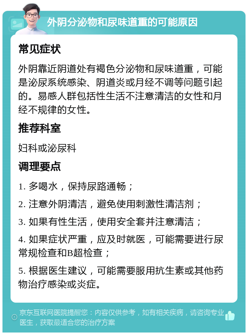 外阴分泌物和尿味道重的可能原因 常见症状 外阴靠近阴道处有褐色分泌物和尿味道重，可能是泌尿系统感染、阴道炎或月经不调等问题引起的。易感人群包括性生活不注意清洁的女性和月经不规律的女性。 推荐科室 妇科或泌尿科 调理要点 1. 多喝水，保持尿路通畅； 2. 注意外阴清洁，避免使用刺激性清洁剂； 3. 如果有性生活，使用安全套并注意清洁； 4. 如果症状严重，应及时就医，可能需要进行尿常规检查和B超检查； 5. 根据医生建议，可能需要服用抗生素或其他药物治疗感染或炎症。