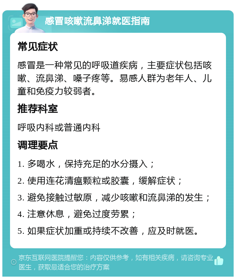 感冒咳嗽流鼻涕就医指南 常见症状 感冒是一种常见的呼吸道疾病，主要症状包括咳嗽、流鼻涕、嗓子疼等。易感人群为老年人、儿童和免疫力较弱者。 推荐科室 呼吸内科或普通内科 调理要点 1. 多喝水，保持充足的水分摄入； 2. 使用连花清瘟颗粒或胶囊，缓解症状； 3. 避免接触过敏原，减少咳嗽和流鼻涕的发生； 4. 注意休息，避免过度劳累； 5. 如果症状加重或持续不改善，应及时就医。