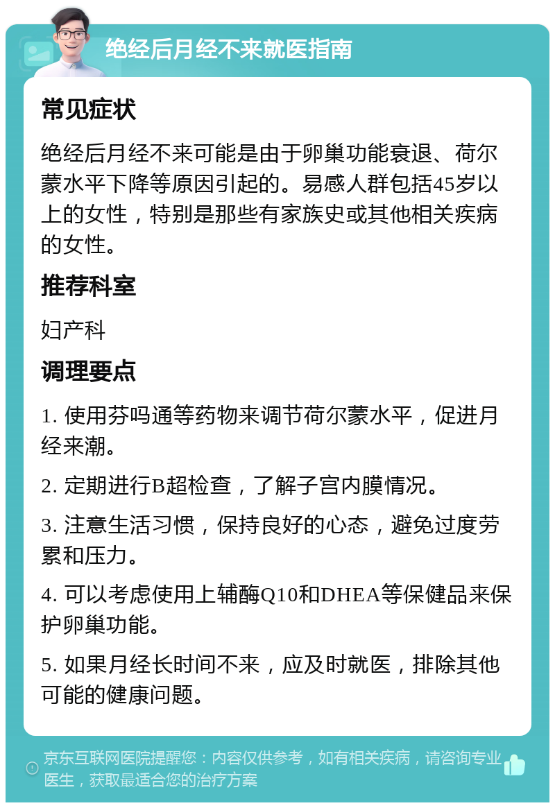 绝经后月经不来就医指南 常见症状 绝经后月经不来可能是由于卵巢功能衰退、荷尔蒙水平下降等原因引起的。易感人群包括45岁以上的女性，特别是那些有家族史或其他相关疾病的女性。 推荐科室 妇产科 调理要点 1. 使用芬吗通等药物来调节荷尔蒙水平，促进月经来潮。 2. 定期进行B超检查，了解子宫内膜情况。 3. 注意生活习惯，保持良好的心态，避免过度劳累和压力。 4. 可以考虑使用上辅酶Q10和DHEA等保健品来保护卵巢功能。 5. 如果月经长时间不来，应及时就医，排除其他可能的健康问题。