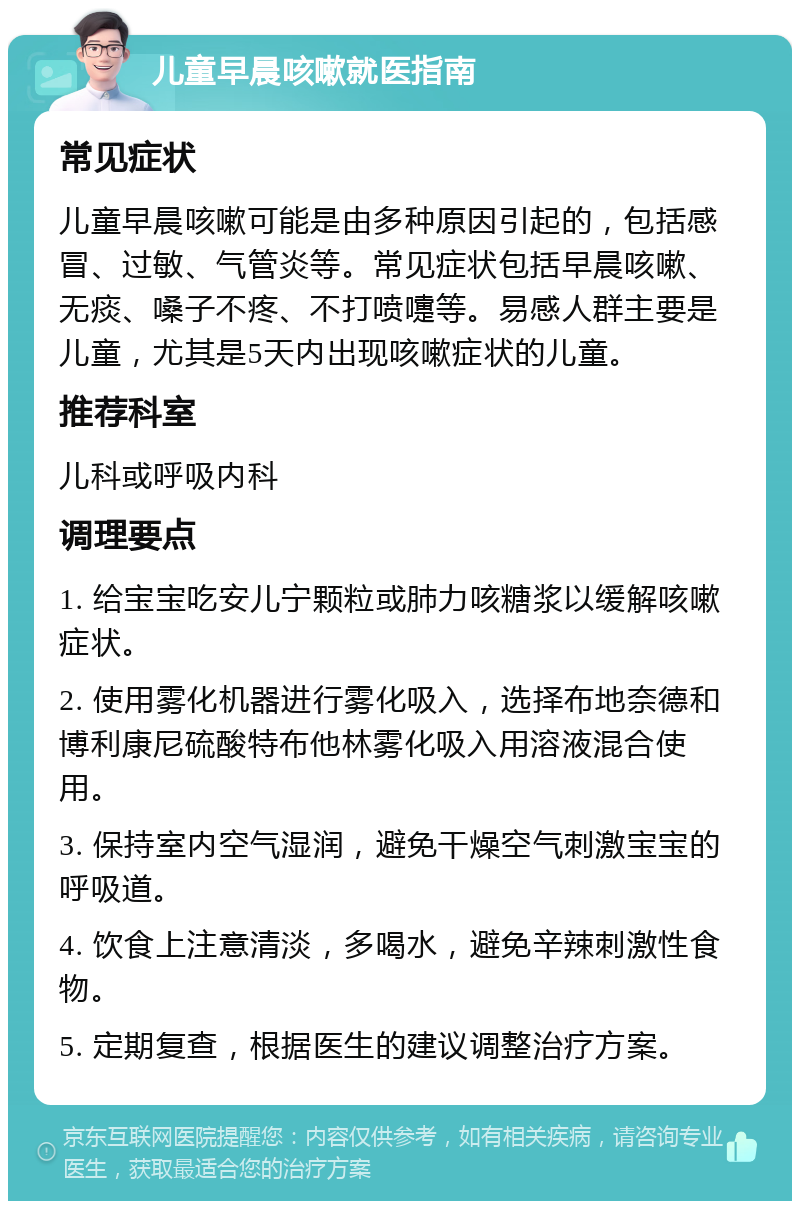 儿童早晨咳嗽就医指南 常见症状 儿童早晨咳嗽可能是由多种原因引起的，包括感冒、过敏、气管炎等。常见症状包括早晨咳嗽、无痰、嗓子不疼、不打喷嚏等。易感人群主要是儿童，尤其是5天内出现咳嗽症状的儿童。 推荐科室 儿科或呼吸内科 调理要点 1. 给宝宝吃安儿宁颗粒或肺力咳糖浆以缓解咳嗽症状。 2. 使用雾化机器进行雾化吸入，选择布地奈德和博利康尼硫酸特布他林雾化吸入用溶液混合使用。 3. 保持室内空气湿润，避免干燥空气刺激宝宝的呼吸道。 4. 饮食上注意清淡，多喝水，避免辛辣刺激性食物。 5. 定期复查，根据医生的建议调整治疗方案。