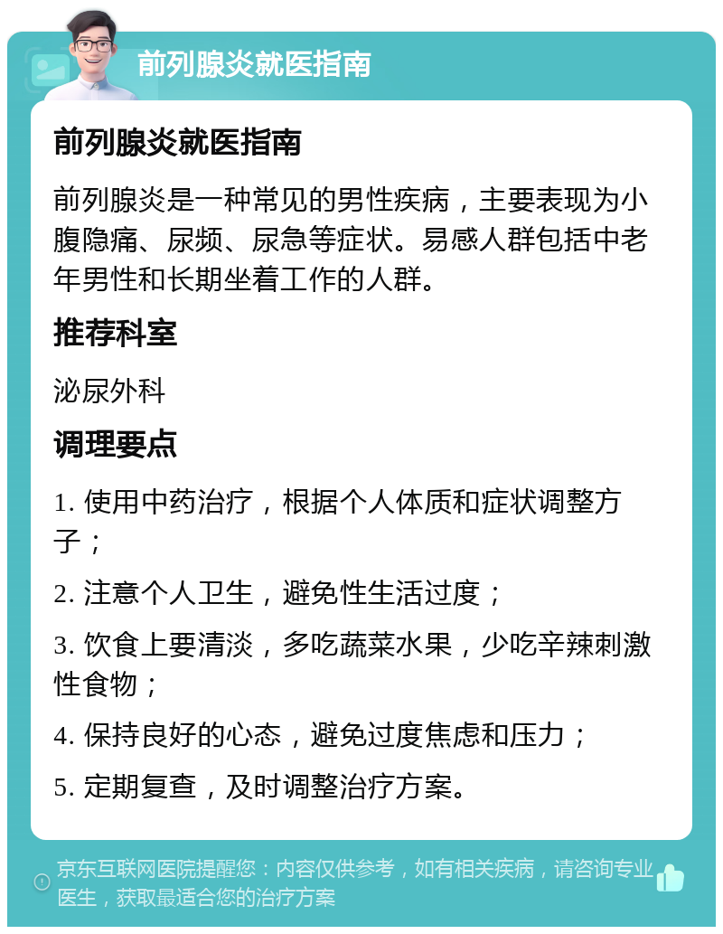 前列腺炎就医指南 前列腺炎就医指南 前列腺炎是一种常见的男性疾病，主要表现为小腹隐痛、尿频、尿急等症状。易感人群包括中老年男性和长期坐着工作的人群。 推荐科室 泌尿外科 调理要点 1. 使用中药治疗，根据个人体质和症状调整方子； 2. 注意个人卫生，避免性生活过度； 3. 饮食上要清淡，多吃蔬菜水果，少吃辛辣刺激性食物； 4. 保持良好的心态，避免过度焦虑和压力； 5. 定期复查，及时调整治疗方案。