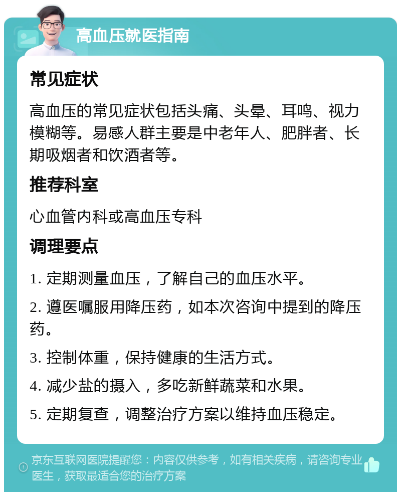 高血压就医指南 常见症状 高血压的常见症状包括头痛、头晕、耳鸣、视力模糊等。易感人群主要是中老年人、肥胖者、长期吸烟者和饮酒者等。 推荐科室 心血管内科或高血压专科 调理要点 1. 定期测量血压，了解自己的血压水平。 2. 遵医嘱服用降压药，如本次咨询中提到的降压药。 3. 控制体重，保持健康的生活方式。 4. 减少盐的摄入，多吃新鲜蔬菜和水果。 5. 定期复查，调整治疗方案以维持血压稳定。