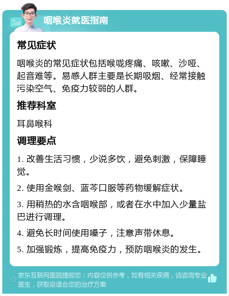 咽喉炎就医指南 常见症状 咽喉炎的常见症状包括喉咙疼痛、咳嗽、沙哑、起音难等。易感人群主要是长期吸烟、经常接触污染空气、免疫力较弱的人群。 推荐科室 耳鼻喉科 调理要点 1. 改善生活习惯，少说多饮，避免刺激，保障睡觉。 2. 使用金喉剑、蓝芩口服等药物缓解症状。 3. 用稍热的水含咽喉部，或者在水中加入少量盐巴进行调理。 4. 避免长时间使用嗓子，注意声带休息。 5. 加强锻炼，提高免疫力，预防咽喉炎的发生。