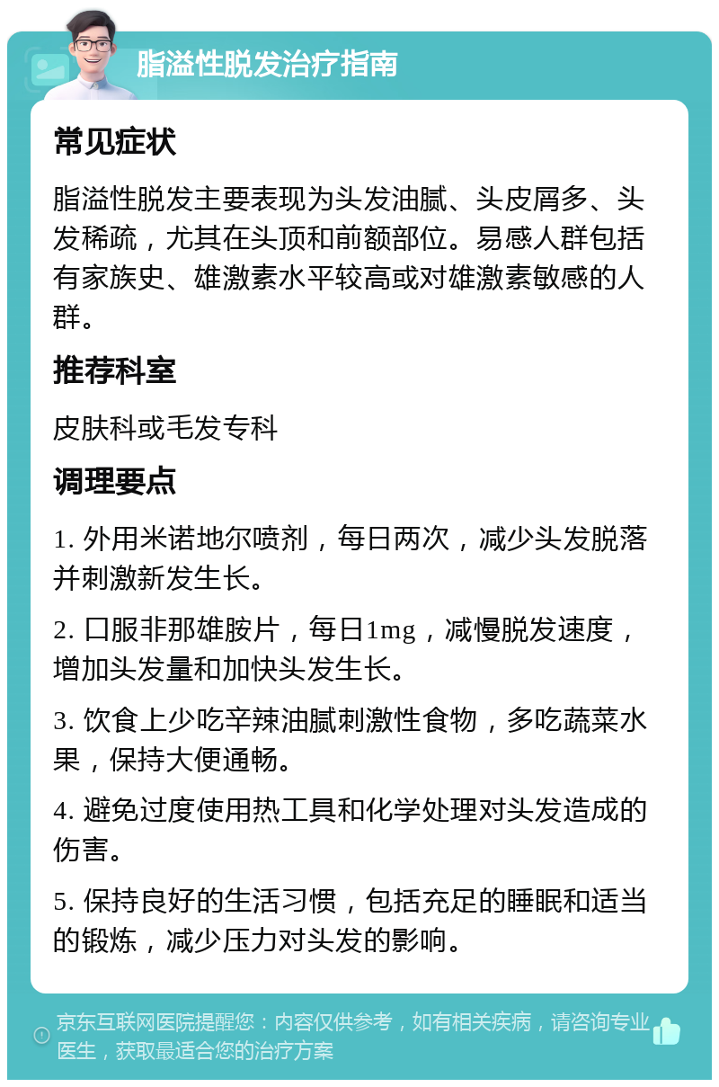 脂溢性脱发治疗指南 常见症状 脂溢性脱发主要表现为头发油腻、头皮屑多、头发稀疏，尤其在头顶和前额部位。易感人群包括有家族史、雄激素水平较高或对雄激素敏感的人群。 推荐科室 皮肤科或毛发专科 调理要点 1. 外用米诺地尔喷剂，每日两次，减少头发脱落并刺激新发生长。 2. 口服非那雄胺片，每日1mg，减慢脱发速度，增加头发量和加快头发生长。 3. 饮食上少吃辛辣油腻刺激性食物，多吃蔬菜水果，保持大便通畅。 4. 避免过度使用热工具和化学处理对头发造成的伤害。 5. 保持良好的生活习惯，包括充足的睡眠和适当的锻炼，减少压力对头发的影响。