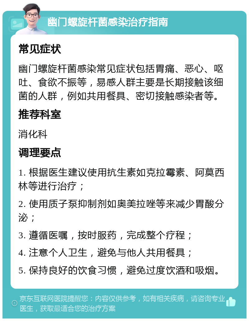 幽门螺旋杆菌感染治疗指南 常见症状 幽门螺旋杆菌感染常见症状包括胃痛、恶心、呕吐、食欲不振等，易感人群主要是长期接触该细菌的人群，例如共用餐具、密切接触感染者等。 推荐科室 消化科 调理要点 1. 根据医生建议使用抗生素如克拉霉素、阿莫西林等进行治疗； 2. 使用质子泵抑制剂如奥美拉唑等来减少胃酸分泌； 3. 遵循医嘱，按时服药，完成整个疗程； 4. 注意个人卫生，避免与他人共用餐具； 5. 保持良好的饮食习惯，避免过度饮酒和吸烟。