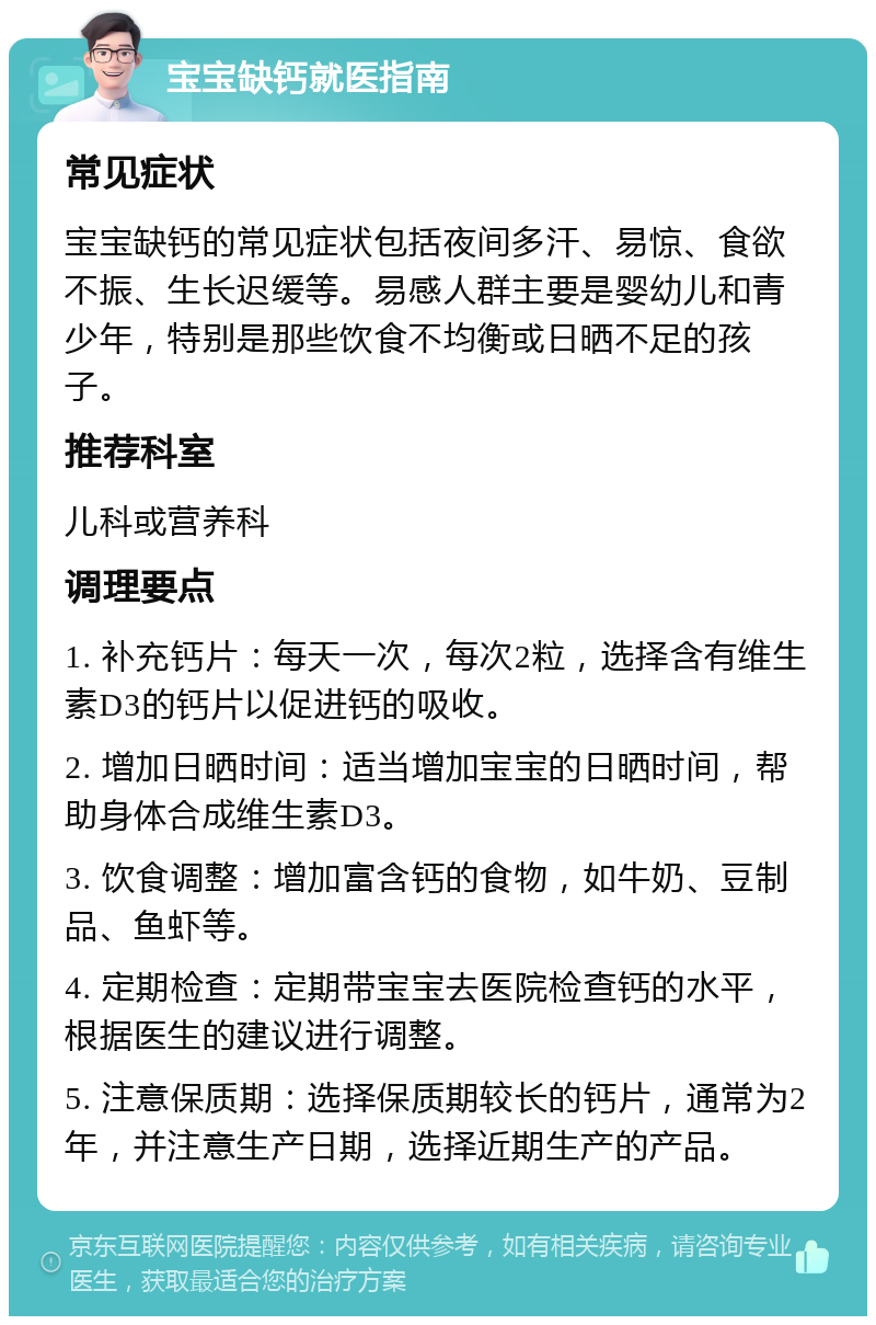 宝宝缺钙就医指南 常见症状 宝宝缺钙的常见症状包括夜间多汗、易惊、食欲不振、生长迟缓等。易感人群主要是婴幼儿和青少年，特别是那些饮食不均衡或日晒不足的孩子。 推荐科室 儿科或营养科 调理要点 1. 补充钙片：每天一次，每次2粒，选择含有维生素D3的钙片以促进钙的吸收。 2. 增加日晒时间：适当增加宝宝的日晒时间，帮助身体合成维生素D3。 3. 饮食调整：增加富含钙的食物，如牛奶、豆制品、鱼虾等。 4. 定期检查：定期带宝宝去医院检查钙的水平，根据医生的建议进行调整。 5. 注意保质期：选择保质期较长的钙片，通常为2年，并注意生产日期，选择近期生产的产品。