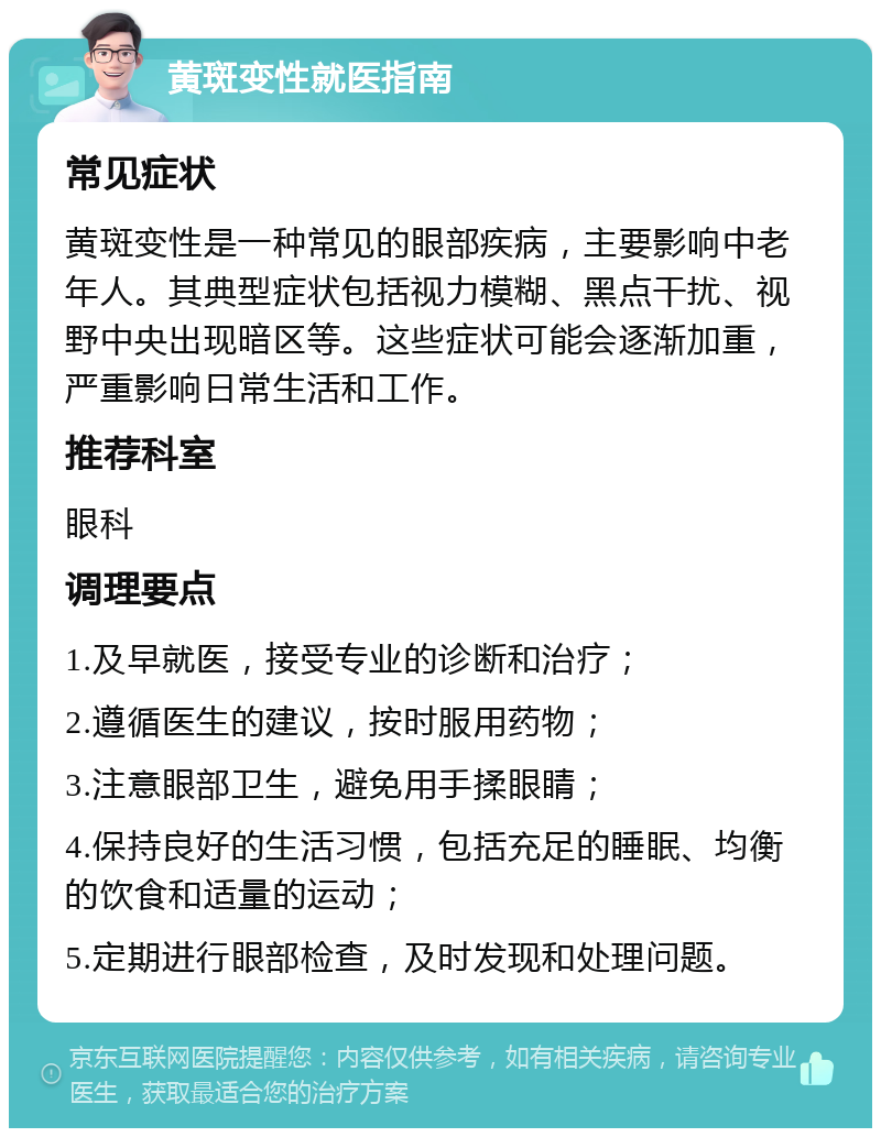 黄斑变性就医指南 常见症状 黄斑变性是一种常见的眼部疾病，主要影响中老年人。其典型症状包括视力模糊、黑点干扰、视野中央出现暗区等。这些症状可能会逐渐加重，严重影响日常生活和工作。 推荐科室 眼科 调理要点 1.及早就医，接受专业的诊断和治疗； 2.遵循医生的建议，按时服用药物； 3.注意眼部卫生，避免用手揉眼睛； 4.保持良好的生活习惯，包括充足的睡眠、均衡的饮食和适量的运动； 5.定期进行眼部检查，及时发现和处理问题。