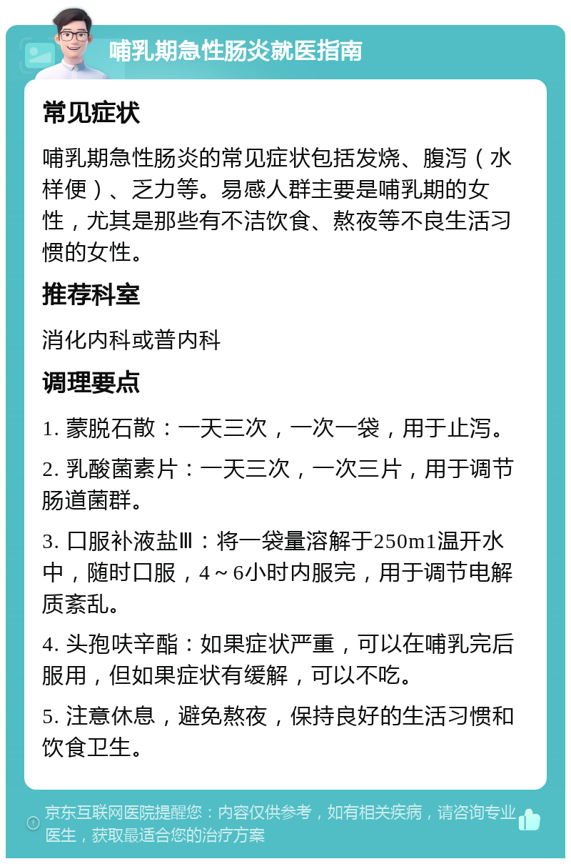 哺乳期急性肠炎就医指南 常见症状 哺乳期急性肠炎的常见症状包括发烧、腹泻（水样便）、乏力等。易感人群主要是哺乳期的女性，尤其是那些有不洁饮食、熬夜等不良生活习惯的女性。 推荐科室 消化内科或普内科 调理要点 1. 蒙脱石散：一天三次，一次一袋，用于止泻。 2. 乳酸菌素片：一天三次，一次三片，用于调节肠道菌群。 3. 口服补液盐Ⅲ：将一袋量溶解于250m1温开水中，随时口服，4～6小时内服完，用于调节电解质紊乱。 4. 头孢呋辛酯：如果症状严重，可以在哺乳完后服用，但如果症状有缓解，可以不吃。 5. 注意休息，避免熬夜，保持良好的生活习惯和饮食卫生。