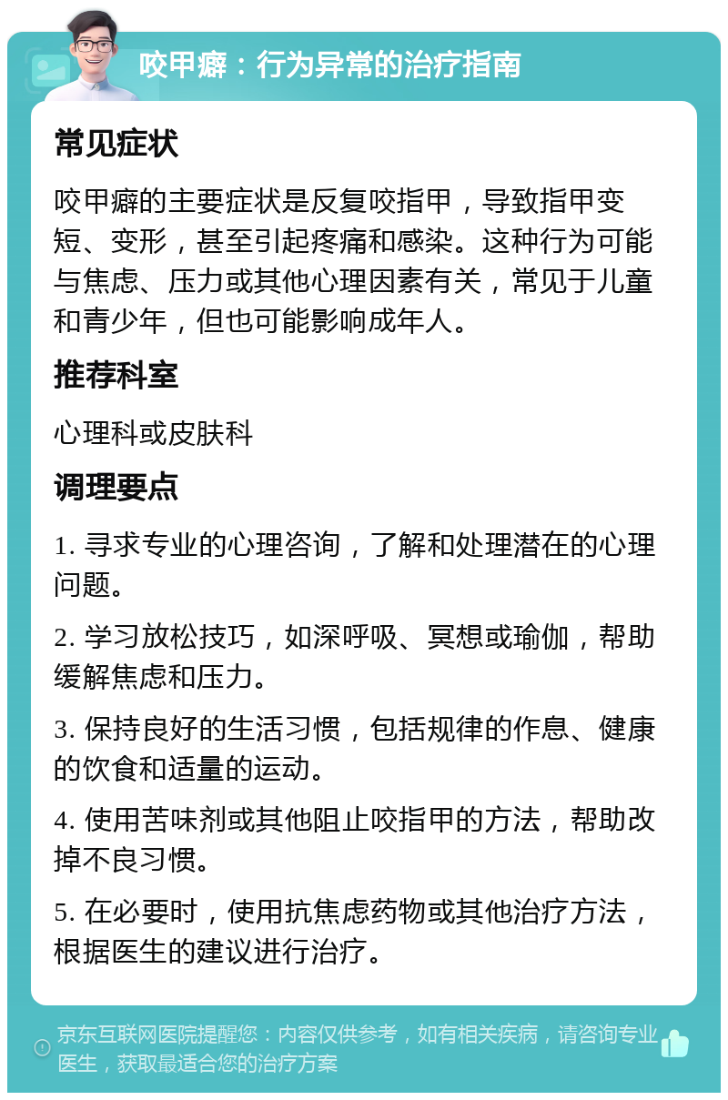 咬甲癖：行为异常的治疗指南 常见症状 咬甲癖的主要症状是反复咬指甲，导致指甲变短、变形，甚至引起疼痛和感染。这种行为可能与焦虑、压力或其他心理因素有关，常见于儿童和青少年，但也可能影响成年人。 推荐科室 心理科或皮肤科 调理要点 1. 寻求专业的心理咨询，了解和处理潜在的心理问题。 2. 学习放松技巧，如深呼吸、冥想或瑜伽，帮助缓解焦虑和压力。 3. 保持良好的生活习惯，包括规律的作息、健康的饮食和适量的运动。 4. 使用苦味剂或其他阻止咬指甲的方法，帮助改掉不良习惯。 5. 在必要时，使用抗焦虑药物或其他治疗方法，根据医生的建议进行治疗。