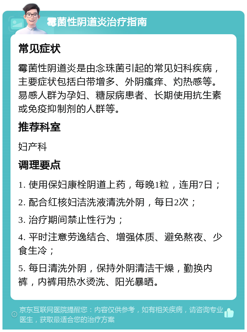 霉菌性阴道炎治疗指南 常见症状 霉菌性阴道炎是由念珠菌引起的常见妇科疾病，主要症状包括白带增多、外阴瘙痒、灼热感等。易感人群为孕妇、糖尿病患者、长期使用抗生素或免疫抑制剂的人群等。 推荐科室 妇产科 调理要点 1. 使用保妇康栓阴道上药，每晚1粒，连用7日； 2. 配合红核妇洁洗液清洗外阴，每日2次； 3. 治疗期间禁止性行为； 4. 平时注意劳逸结合、增强体质、避免熬夜、少食生冷； 5. 每日清洗外阴，保持外阴清洁干燥，勤换内裤，内裤用热水烫洗、阳光暴晒。