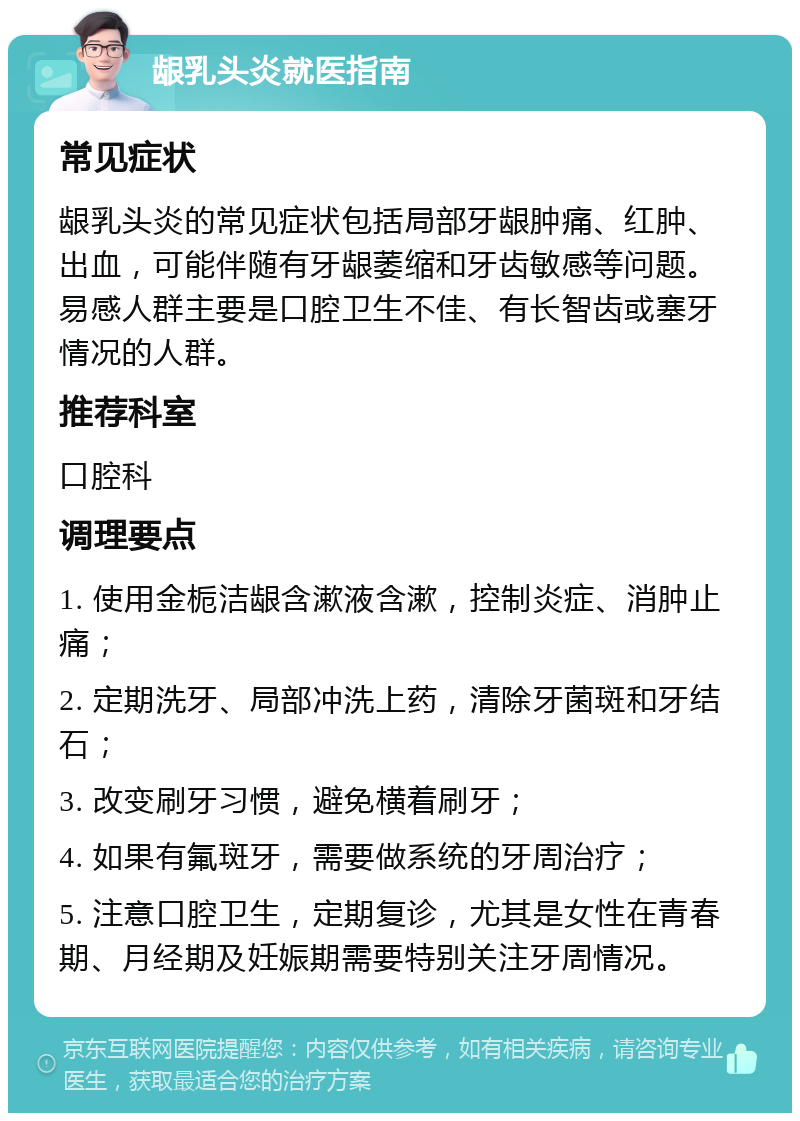 龈乳头炎就医指南 常见症状 龈乳头炎的常见症状包括局部牙龈肿痛、红肿、出血，可能伴随有牙龈萎缩和牙齿敏感等问题。易感人群主要是口腔卫生不佳、有长智齿或塞牙情况的人群。 推荐科室 口腔科 调理要点 1. 使用金栀洁龈含漱液含漱，控制炎症、消肿止痛； 2. 定期洗牙、局部冲洗上药，清除牙菌斑和牙结石； 3. 改变刷牙习惯，避免横着刷牙； 4. 如果有氟斑牙，需要做系统的牙周治疗； 5. 注意口腔卫生，定期复诊，尤其是女性在青春期、月经期及妊娠期需要特别关注牙周情况。