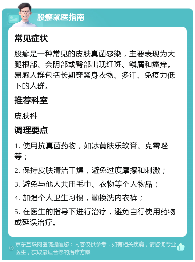 股癣就医指南 常见症状 股癣是一种常见的皮肤真菌感染，主要表现为大腿根部、会阴部或臀部出现红斑、鳞屑和瘙痒。易感人群包括长期穿紧身衣物、多汗、免疫力低下的人群。 推荐科室 皮肤科 调理要点 1. 使用抗真菌药物，如冰黄肤乐软膏、克霉唑等； 2. 保持皮肤清洁干燥，避免过度摩擦和刺激； 3. 避免与他人共用毛巾、衣物等个人物品； 4. 加强个人卫生习惯，勤换洗内衣裤； 5. 在医生的指导下进行治疗，避免自行使用药物或延误治疗。