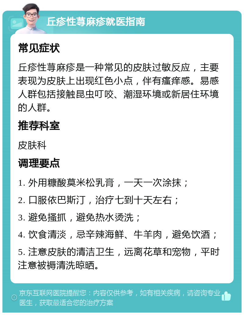 丘疹性荨麻疹就医指南 常见症状 丘疹性荨麻疹是一种常见的皮肤过敏反应，主要表现为皮肤上出现红色小点，伴有瘙痒感。易感人群包括接触昆虫叮咬、潮湿环境或新居住环境的人群。 推荐科室 皮肤科 调理要点 1. 外用糠酸莫米松乳膏，一天一次涂抹； 2. 口服依巴斯汀，治疗七到十天左右； 3. 避免搔抓，避免热水烫洗； 4. 饮食清淡，忌辛辣海鲜、牛羊肉，避免饮酒； 5. 注意皮肤的清洁卫生，远离花草和宠物，平时注意被褥清洗晾晒。