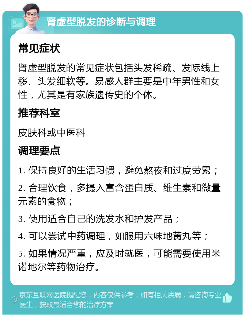 肾虚型脱发的诊断与调理 常见症状 肾虚型脱发的常见症状包括头发稀疏、发际线上移、头发细软等。易感人群主要是中年男性和女性，尤其是有家族遗传史的个体。 推荐科室 皮肤科或中医科 调理要点 1. 保持良好的生活习惯，避免熬夜和过度劳累； 2. 合理饮食，多摄入富含蛋白质、维生素和微量元素的食物； 3. 使用适合自己的洗发水和护发产品； 4. 可以尝试中药调理，如服用六味地黄丸等； 5. 如果情况严重，应及时就医，可能需要使用米诺地尔等药物治疗。