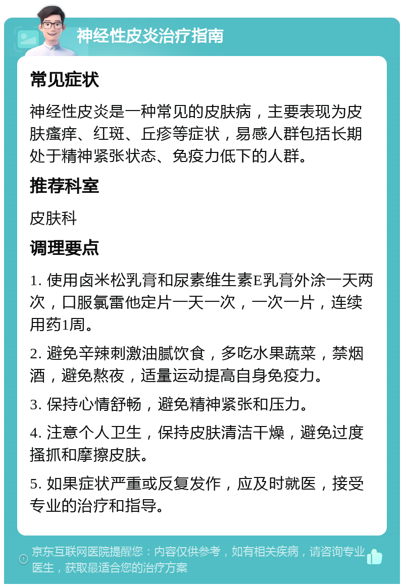 神经性皮炎治疗指南 常见症状 神经性皮炎是一种常见的皮肤病，主要表现为皮肤瘙痒、红斑、丘疹等症状，易感人群包括长期处于精神紧张状态、免疫力低下的人群。 推荐科室 皮肤科 调理要点 1. 使用卤米松乳膏和尿素维生素E乳膏外涂一天两次，口服氯雷他定片一天一次，一次一片，连续用药1周。 2. 避免辛辣刺激油腻饮食，多吃水果蔬菜，禁烟酒，避免熬夜，适量运动提高自身免疫力。 3. 保持心情舒畅，避免精神紧张和压力。 4. 注意个人卫生，保持皮肤清洁干燥，避免过度搔抓和摩擦皮肤。 5. 如果症状严重或反复发作，应及时就医，接受专业的治疗和指导。