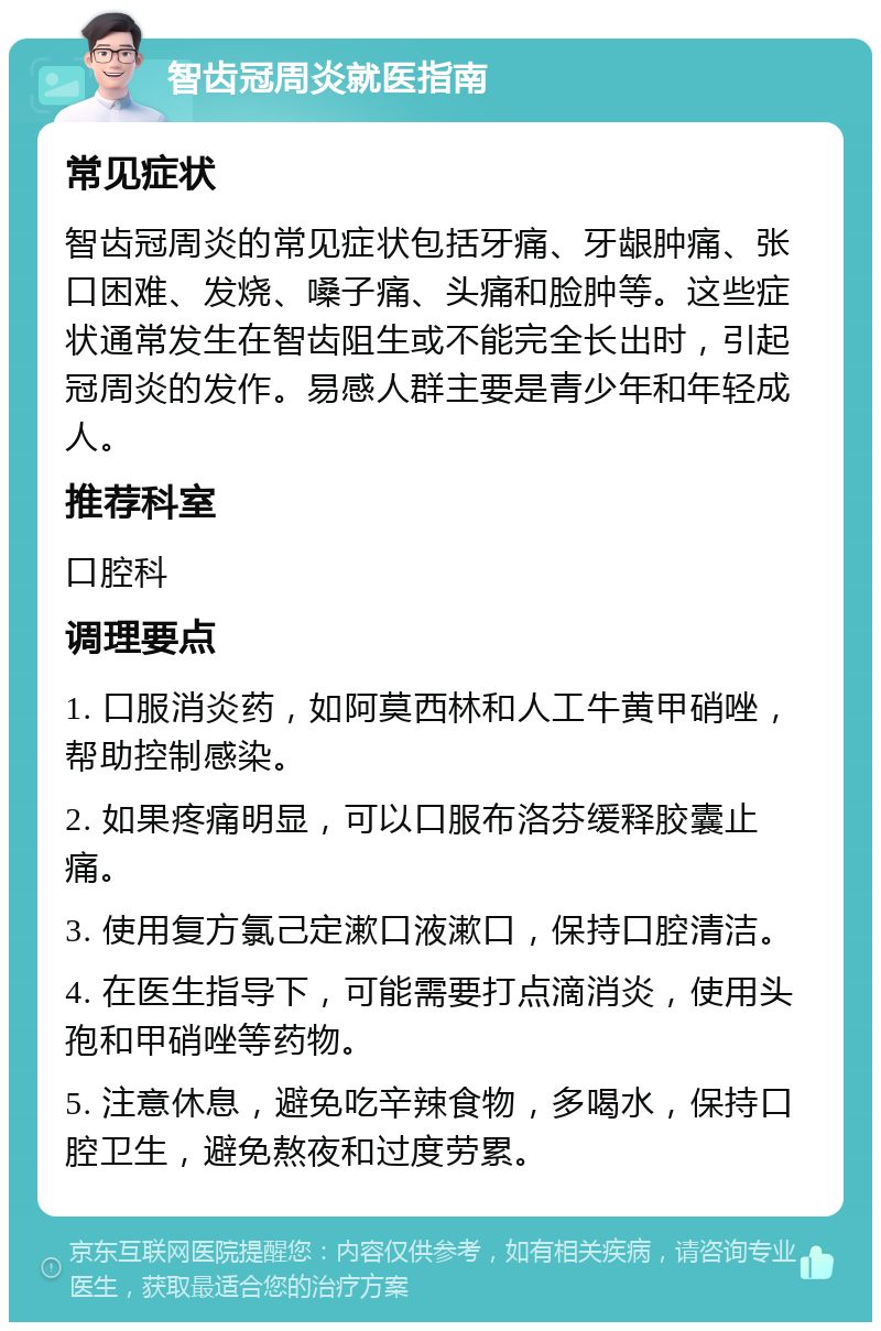 智齿冠周炎就医指南 常见症状 智齿冠周炎的常见症状包括牙痛、牙龈肿痛、张口困难、发烧、嗓子痛、头痛和脸肿等。这些症状通常发生在智齿阻生或不能完全长出时，引起冠周炎的发作。易感人群主要是青少年和年轻成人。 推荐科室 口腔科 调理要点 1. 口服消炎药，如阿莫西林和人工牛黄甲硝唑，帮助控制感染。 2. 如果疼痛明显，可以口服布洛芬缓释胶囊止痛。 3. 使用复方氯己定漱口液漱口，保持口腔清洁。 4. 在医生指导下，可能需要打点滴消炎，使用头孢和甲硝唑等药物。 5. 注意休息，避免吃辛辣食物，多喝水，保持口腔卫生，避免熬夜和过度劳累。